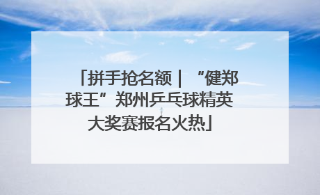 拼手抢名额｜“健郑球王”郑州乒乓球精英大奖赛报名火热