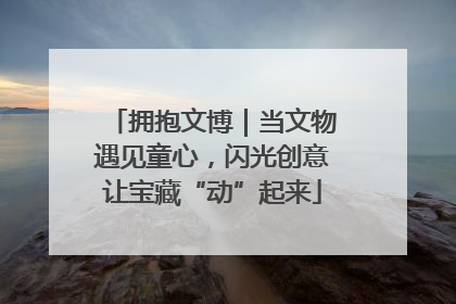 拥抱文博｜当文物遇见童心，闪光创意让宝藏“动”起来