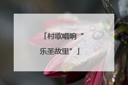 村歌唱响“乐圣故里”