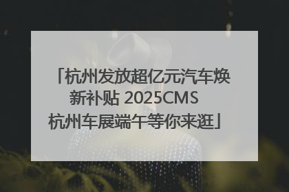 杭州发放超亿元汽车焕新补贴 2025CMS杭州车展端午等你来逛