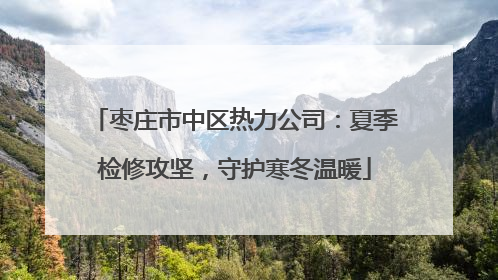 枣庄市中区热力公司：夏季检修攻坚，守护寒冬温暖