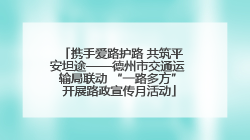 携手爱路护路 共筑平安坦途——德州市交通运输局联动 “一路多方” 开展路政宣传月活动