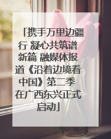 携手万里边疆行 凝心共筑谱新篇 融媒体报道《沿着边境看中国》第二季 在广西东兴正式启动