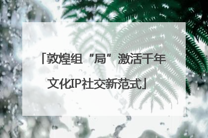 敦煌组“局”激活千年文化IP社交新范式