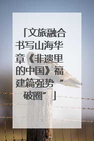 文旅融合书写山海华章《非遗里的中国》福建篇强势“破圈”