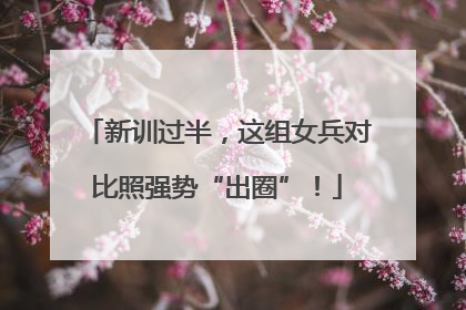 新训过半，这组女兵对比照强势“出圈”！