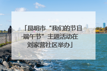 昆明市“我们的节日·端午节”主题活动在刘家营社区举办