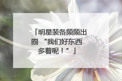 明星装备频频出圈 “我们好东西多着呢！”