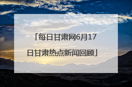 每日甘肃网6月17日甘肃热点新闻回顾