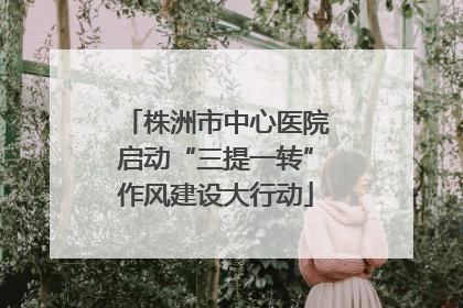 株洲市中心医院启动“三提一转”作风建设大行动