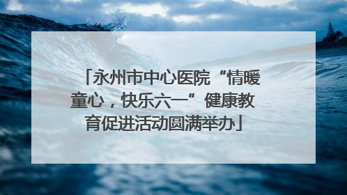 永州市中心医院“情暖童心，快乐六一”健康教育促进活动圆满举办