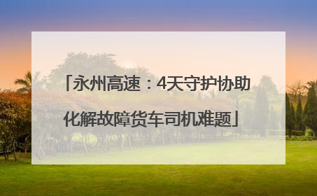 永州高速：4天守护协助 化解故障货车司机难题