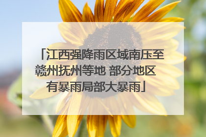 江西强降雨区域南压至赣州抚州等地 部分地区有暴雨局部大暴雨