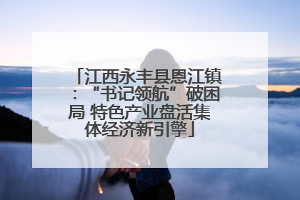 江西永丰县恩江镇：“书记领航”破困局 特色产业盘活集体经济新引擎