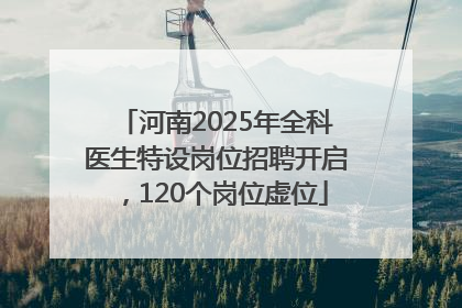 河南2025年全科医生特设岗位招聘开启，120个岗位虚位
