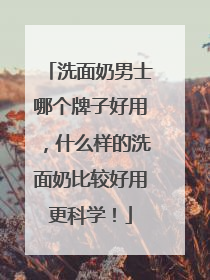 洗面奶男士哪个牌子好用，什么样的洗面奶比较好用更科学！