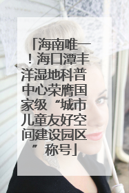 海南唯一！海口潭丰洋湿地科普中心荣膺国家级“城市儿童友好空间建设园区”称号