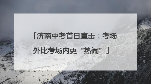 济南中考首日直击：考场外比考场内更“热闹”