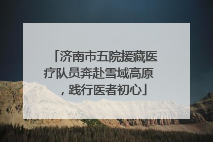 济南市五院援藏医疗队员奔赴雪域高原，践行医者初心