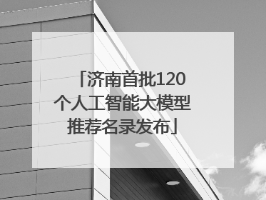 济南首批120个人工智能大模型推荐名录发布