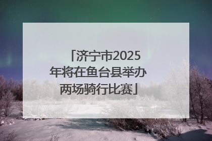济宁市2025年将在鱼台县举办两场骑行比赛