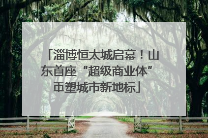 淄博恒太城启幕！山东首座“超级商业体”重塑城市新地标