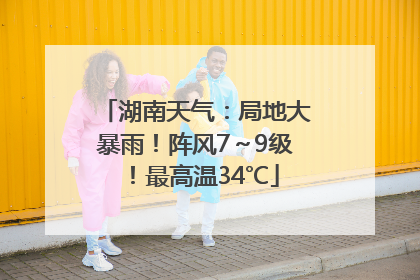 湖南天气：局地大暴雨！阵风7～9级！最高温34℃