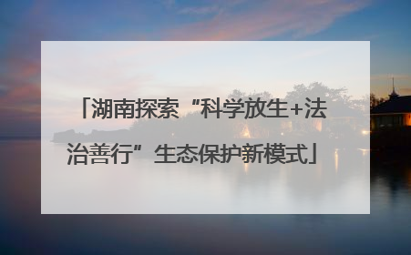 湖南探索“科学放生+法治善行”生态保护新模式