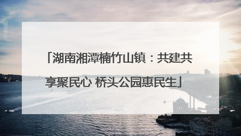 湖南湘潭楠竹山镇：共建共享聚民心 桥头公园惠民生