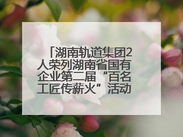 湖南轨道集团2人荣列湖南省国有企业第二届“百名工匠传薪火”活动“国企工匠”人才宣传名单