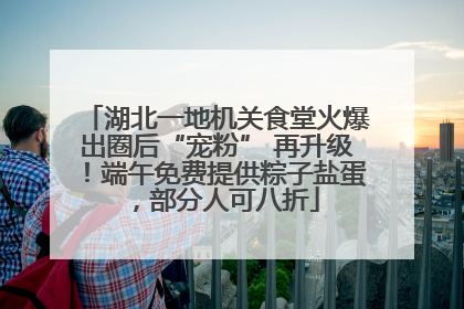 湖北一地机关食堂火爆出圈后“宠粉” 再升级！端午免费提供粽子盐蛋，部分人可八折