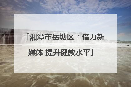 湘潭市岳塘区：借力新媒体 提升健教水平