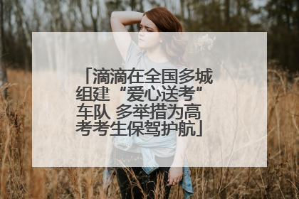 滴滴在全国多城组建“爱心送考”车队 多举措为高考考生保驾护航