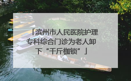 滨州市人民医院护理专科综合门诊为老人卸下“千斤枷锁”