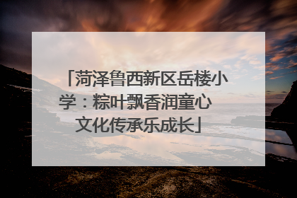 菏泽鲁西新区岳楼小学：粽叶飘香润童心 文化传承乐成长