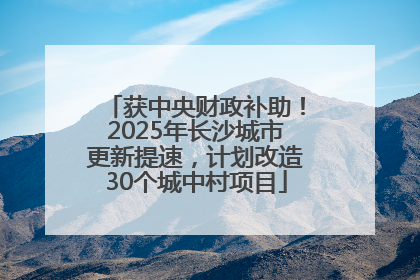 获中央财政补助！2025年长沙城市更新提速，计划改造30个城中村项目