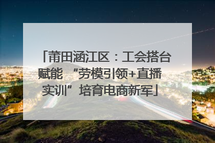 莆田涵江区：工会搭台赋能 “劳模引领+直播实训”培育电商新军
