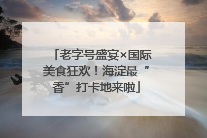 老字号盛宴×国际美食狂欢！海淀最“香”打卡地来啦