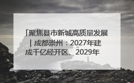 聚焦县市新城高质量发展｜成都崇州：2027年建成千亿经开区、2029年GDP突破750亿元