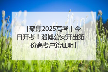 聚焦2025高考｜今日开考！淄博公安开出第一份高考户籍证明