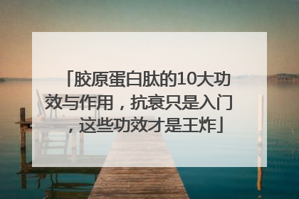 胶原蛋白肽的10大功效与作用，抗衰只是入门，这些功效才是王炸