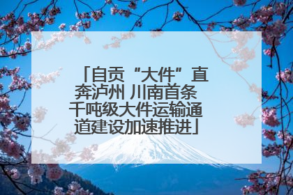 自贡“大件”直奔泸州 川南首条千吨级大件运输通道建设加速推进