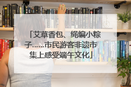 艾草香包、绳编小粽子……市民游客非遗市集上感受端午文化