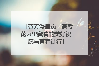 芬芳漫呈贡｜高考花束里藏着的美好祝愿与青春诗行