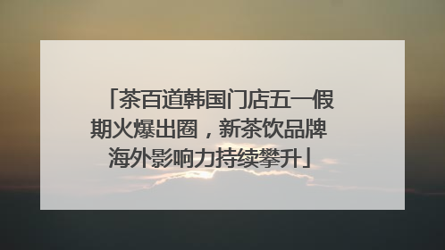 茶百道韩国门店五一假期火爆出圈，新茶饮品牌海外影响力持续攀升