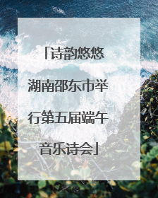 诗韵悠悠 湖南邵东市举行第五届端午音乐诗会