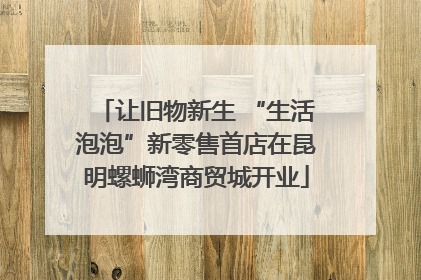 让旧物新生 “生活泡泡”新零售首店在昆明螺蛳湾商贸城开业