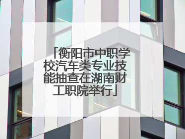 衡阳市中职学校汽车类专业技能抽查在湖南财工职院举行