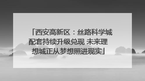 西安高新区：丝路科学城配套持续升级兑现 未来理想城正从梦想照进现实
