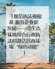 规范执法强根基 服务企业促发展——市生态环境综合行政执法局激活营商环境“绿色动能”